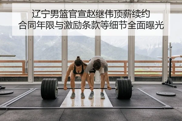 辽宁男篮官宣赵继伟顶薪续约 合同年限与激励条款等细节全面曝光